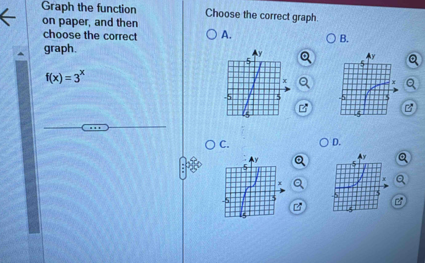 Graph the function Choose the correct graph. 
on paper, and then 
choose the correct A. 
B. 
graph.
f(x)=3^x
B 
C. 
D.