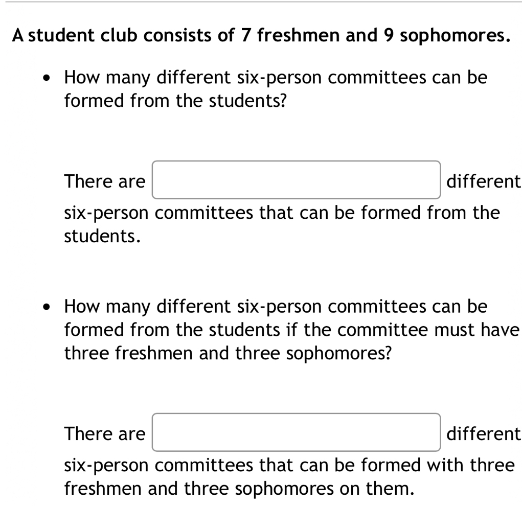 A student club consists of 7 freshmen and 9 sophomores.
How many different six-person committees can be
formed from the students?
There are □ different
six-person committees that can be formed from the
students.
How many different six-person committees can be
formed from the students if the committee must have
three freshmen and three sophomores?
There are □ different
six-person committees that can be formed with three
freshmen and three sophomores on them.