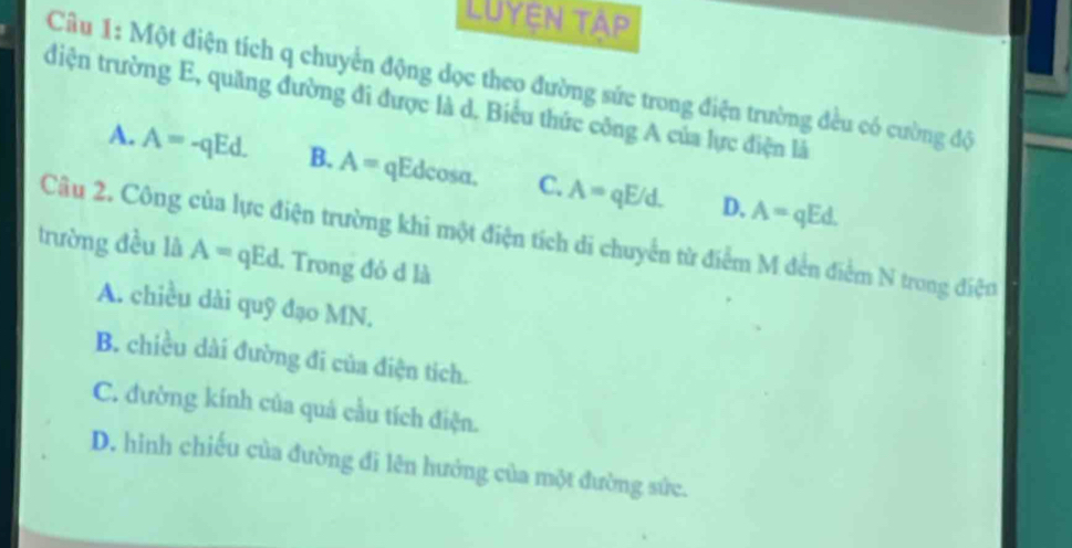 Luyện tập
Câu 1: Một điện tích q chuyển động dọc theo đường sức trong điện trường đều có cường độ
diện trường E, quăng đường đi được là d. Biểu thức công A của lực điện là
A. A=-qEd. B. A= qEdcosa. C. A=qE/d. A=qEd. 
D.
Câu 2. Công của lực điện trường khi một điện tích di chuyển từ điểm M đến điểm N trong điện
trường đều lã A=qEd l. Trong đỏ đ là
A. chiều dài quỹ đạo MN.
B. chiều dài đường đi của điện tích.
C. đường kính của quả cầu tích điện.
D. hình chiếu của đường đi lên hưởng của một đường sức.