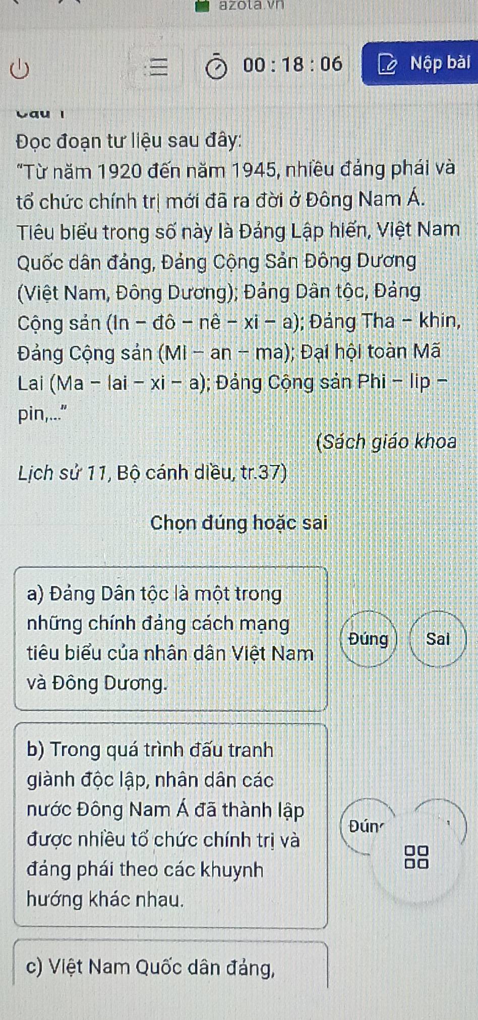 azola.vn 
00:18:06 Nộp bài 
a 
Đọc đoạn tư liệu sau đây: 
"Từ năm 1920 đến năm 1945, nhiều đảng phái và 
tổ chức chính trị mới đã ra đời ở Đông Nam Á. 
Tiêu biểu trong số này là Đảng Lập hiến, Việt Nam 
Quốc dân đảng, Đảng Cộng Sản Đông Dương 
(Việt Nam, Đông Dương); Đảng Dân tộc, Đảng 
Cộng sản (ln -dhat o-nhat e-xi-a); Đảng Tha - khin, 
Đảng Cộng sản (MI-an-ma 1; Đại hội toàn Mã 
Lai (Ma -|ai-xi-a); Đảng Cộng sản Phi - lip - 
pin,..." 
(Sách giáo khoa 
Lịch sử 11, Bộ cánh diều, tr.37)
Chọn đúng hoặc sai 
a) Đảng Dân tộc là một trong 
những chính đảng cách mạng 
Đúng Sal 
tiêu biểu của nhân dân Việt Nam 
và Đông Dương. 
b) Trong quá trình đấu tranh 
giành độc lập, nhân dân các 
Đước Đông Nam Á đã thành lập 
Đún 
được nhiều tổ chức chính trị và
□□
đảng phái theo các khuynh 
aio 
hướng khác nhau. 
c) Việt Nam Quốc dân đảng,