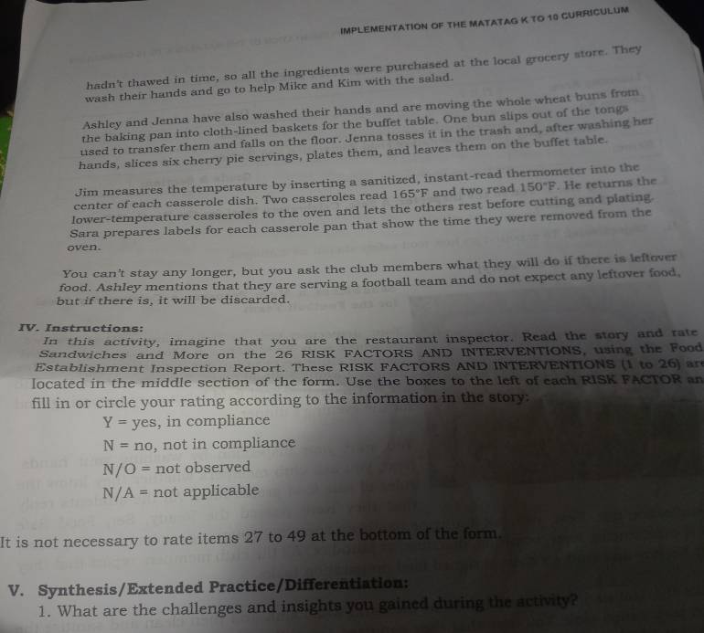 IMPLEMENTATION OF THE MATATAG K TO 18 GURRICULUM 
hadn't thawed in time, so all the ingredients were purchased at the local grocery store. They 
wash their hands and go to help Mike and Kim with the salad. 
Ashley and Jenna have also washed their hands and are moving the whole wheat buns from 
the baking pan into cloth-lined baskets for the buffet table. One bun slips out of the tongs 
used to transfer them and falls on the floor. Jenna tosses it in the trash and, after washing her 
hands, slices six cherry pie servings, plates them, and leaves them on the buffet table. 
Jim measures the temperature by inserting a sanitized, instant-read thermometer into the 
center of each casserole dish. Two casseroles read 165°F and two read 150°F. He returns the 
lower-temperature casseroles to the oven and lets the others rest before cutting and plating 
Sara prepares labels for each casserole pan that show the time they were removed from the 
oven. 
You can't stay any longer, but you ask the club members what they will do if there is leftover 
food. Ashley mentions that they are serving a football team and do not expect any leftover food 
but if there is. it will be discarded. 
IV. Instructions: 
In this activity, imagine that you are the restaurant inspector. Read the story and rate 
Sandwiches and More on the 26 RISK FACTORS AND INTERVENTIONS, using the Food 
Establishment Inspection Report. These RISK FACTORS AND INTERVENTIONS (1 to 26) an 
located in the middle section of the form. Use the boxes to the left of each RISK FACTOR an 
fill in or circle your rating according to the information in the story:
Y=yes , in compliance
N=no , not in compliance
N/O= not observed
N/A= not applicable 
It is not necessary to rate items 27 to 49 at the bottom of the form. 
V. Synthesis/Extended Practice/Differentiation: 
1. What are the challenges and insights you gained during the activity?