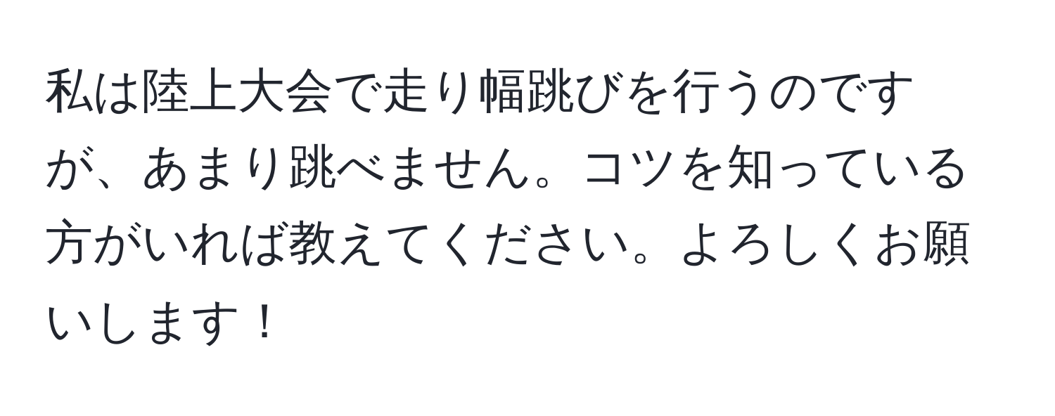 私は陸上大会で走り幅跳びを行うのですが、あまり跳べません。コツを知っている方がいれば教えてください。よろしくお願いします！