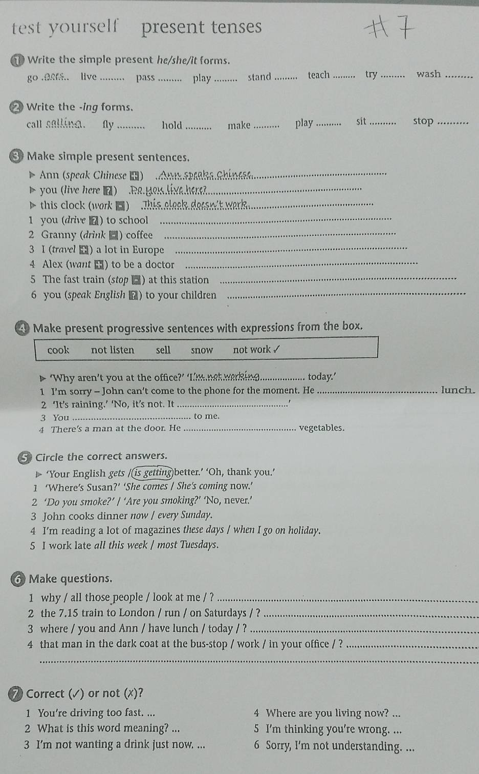 test yourself present tenses
Write the simple present he/she/it forms.
go .0.. live _pass _play _stand _teach _try _wash_
② Write the -ing forms.
call sallina. fy _hold _make _play _sit _stop_
Make simple present sentences.
Ann (speak Chinese ■)  on speaka chinese
you (live here ■) .Ra.geslivehere?_
this clock (work ■ )  , This eleak dess wit weark _
1 you (drive  ) to school_
2 Granny (drink ) coffee
_
3 I (travel ) a lot in Europe_
4 Alex (want ) to be a doctor
_
5 The fast train (stop ) at this station_
6 you (speak English ▲) to your children
_
49 Make present progressive sentences with expressions from the box.
cook not listen sell snow not work √
‘Why aren’t you at the office?’ ‘Tm met warking_  today.'
1 I’m sorry - John can't come to the phone for the moment. He _lunch.
2 ‘It’s raining.’ ‘No, it’s not. It_
3 You_ to me.
4 There's a man at the door. He _vegetables.
5 Circle the correct answers.
‘Your English gets /(is getting)better.’ ‘Oh, thank you.’
1 ‘Where’s Susan?’ ‘She comes / She’s coming now.’
2 ‘Do you smoke?’ / ‘Are you smoking?’ ‘No, never.’
3 John cooks dinner now / every Sunday.
4 I'm reading a lot of magazines these days / when I go on holiday.
5 I work late all this week / most Tuesdays.
6 Make questions.
1 why / all those people / look at me / ?_
2 the 7.15 train to London / run / on Saturdays / ?_
3 where / you and Ann / have lunch / today / ?_
4 that man in the dark coat at the bus-stop / work / in your office / ?_
_
⑦ Correct (√) or not (x)?
1 You're driving too fast. ... 4 Where are you living now? ...
2 What is this word meaning? ... 5 I'm thinking you're wrong. ...
3 I’m not wanting a drink just now. ... 6 Sorry, I'm not understanding. ...