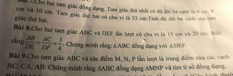 # 7.Cho hai tam giác đồng dạng. Tam giác thứ nhất có độ dài ba cạnh là 4 cm, 8
cm và 10 cm. Tam giác thứ hai có chu vi là 33 cm.Tính độ dài ba cạnh của tam 
giác thứ hai. 
Bài 8.Cho hai tam giác ABC và DEF lần lượt có chu vi là 15 cm và 20 cm. Biết 
rầng  AB/DE = AC/DF = 3/4 . Chứng minh rằng: △ ABC đồng dạng với △ DEF. 
Bài 9.Cho tam giác ABC và các điểm M, N, P lần lượt là trung điểm của các cạnh
BC, CA, AB. Chứng minh rằng △ ABC đồng dạng △ MNP và tìm tỉ số đồng dạng. 
nh thuá