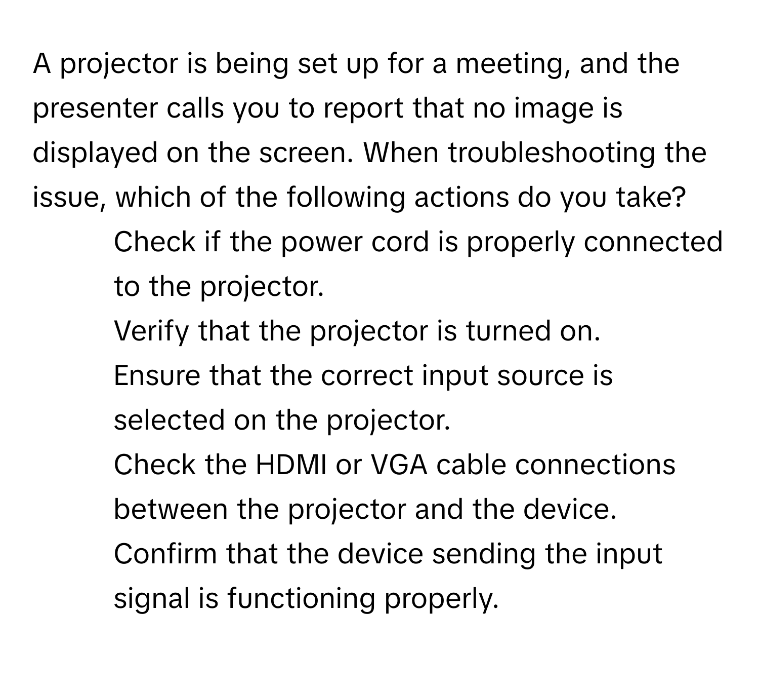 A projector is being set up for a meeting, and the presenter calls you to report that no image is displayed on the screen. When troubleshooting the issue, which of the following actions do you take?

1) Check if the power cord is properly connected to the projector. 
2) Verify that the projector is turned on. 
3) Ensure that the correct input source is selected on the projector. 
4) Check the HDMI or VGA cable connections between the projector and the device. 
5) Confirm that the device sending the input signal is functioning properly.