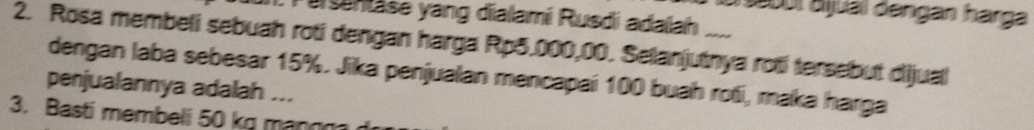 Sabul áiual dengan harga 
Tuganase yang dialami Rusdi adalah 
2. Rosa membeli sebuah roti dengan harga Rp5.000,00. Selanjutnya roti tersebut dijual 
dengan laba sebesar 15%. Jika penjualan mencapai 100 buah roti, maka harga 
penjualannya adalah ... 
3. Basti membeli 50 kg mang