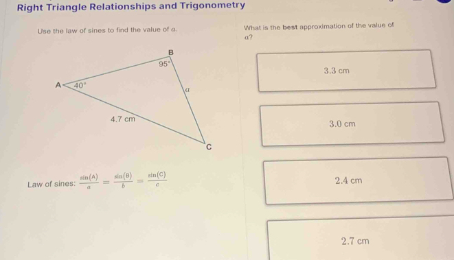 Right Triangle Relationships and Trigonometry
Use the law of sines to find the value of α. What is the best approximation of the value of
a?
3.3 cm
3.0 cm
Law of sines:  sin (A)/a = sin (B)/b = sin (C)/c  2.4 cm
2.7 cm