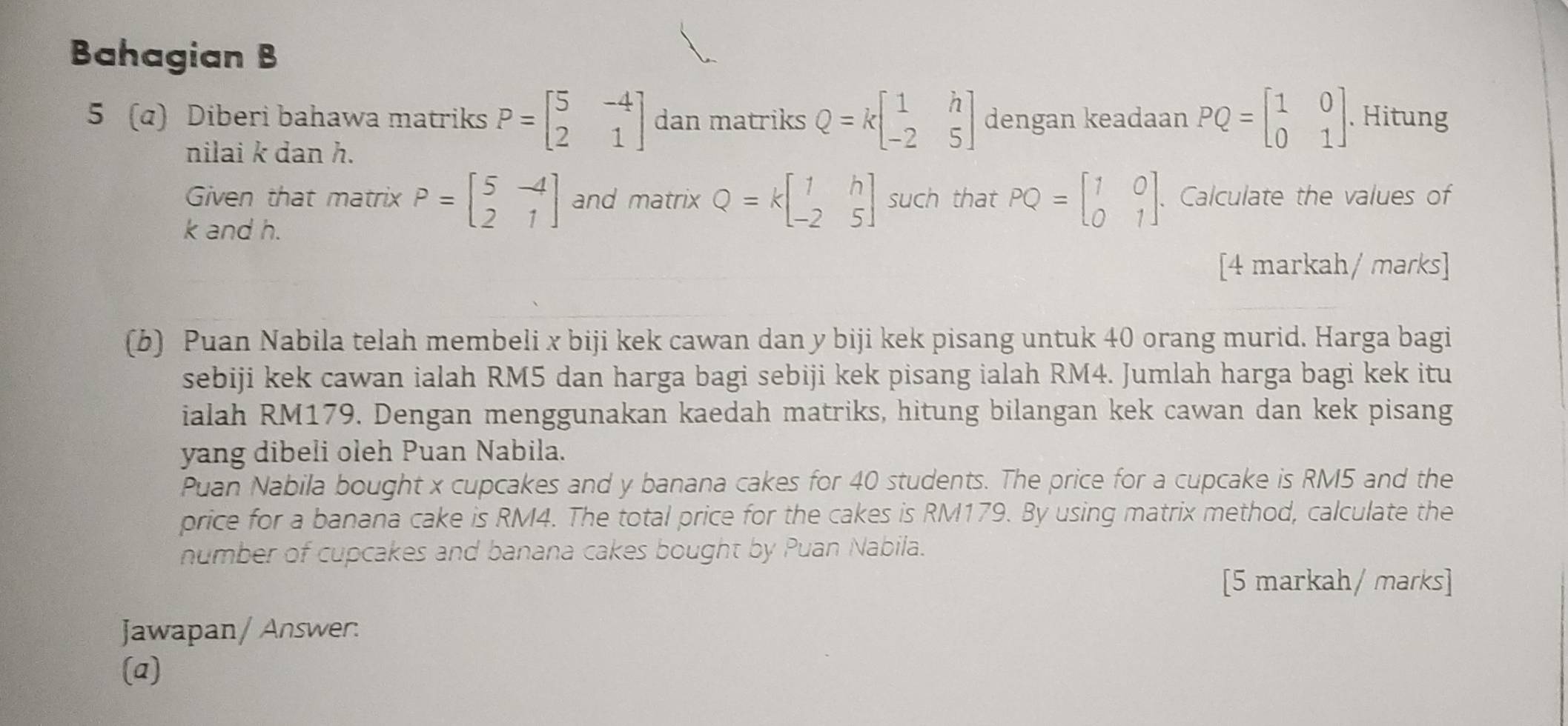 Bahagian B 
5 (a) Diberi bahawa matriks P=beginbmatrix 5&-4 2&1endbmatrix dan matriks Q=kbeginbmatrix 1&h -2&5endbmatrix dengan keadaan PQ=beginbmatrix 1&0 0&1endbmatrix. Hitung 
nilai k dan h. 
Given that matrix P=beginbmatrix 5&-4 2&1endbmatrix and matrix Q=kbeginbmatrix 1&h -2&5endbmatrix such that PQ=beginbmatrix 1&0 0&1endbmatrix. Calculate the values of
k and h. 
[4 markah/ marks] 
(b) Puan Nabila telah membeli x biji kek cawan dan y biji kek pisang untuk 40 orang murid. Harga bagi 
sebiji kek cawan ialah RM5 dan harga bagi sebiji kek pisang ialah RM4. Jumlah harga bagi kek itu 
ialah RM179. Dengan menggunakan kaedah matriks, hitung bilangan kek cawan dan kek pisang 
yang dibeli oleh Puan Nabila. 
Puan Nabila bought x cupcakes and y banana cakes for 40 students. The price for a cupcake is RM5 and the 
price for a banana cake is RM4. The total price for the cakes is RM179. By using matrix method, calculate the 
number of cupcakes and banana cakes bought by Puan Nabila. 
[5 markah/ marks] 
Jawapan/ Answer: 
(a)