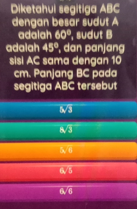 Diketahui segitiga ABC
dengan besar sudut A
adalah 60° , sudut B
adalah 45° , dan panjang
sisi AC sama dengan 10
cm. Panjang BC pada
segitiga ABC tersebut
5sqrt(3)
8sqrt(3)
5sqrt(6)
6sqrt(5)
6sqrt(6)