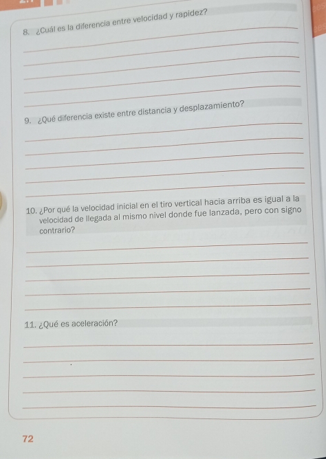 ¿Cuál es la diferencia entre velocidad y rapidez? 
_ 
_ 
_ 
_ 
_ 
9. ¿Qué diferencia existe entre distancia y desplazamiento? 
_ 
_ 
_ 
_ 
10. ¿Por qué la velocidad inicial en el tiro vertical hacia arriba es igual a la 
velocidad de llegada al mismo nivel donde fue lanzada, pero con signo 
contrario? 
_ 
_ 
_ 
_ 
_ 
11. ¿Qué es aceleración? 
_ 
_ 
_ 
_ 
_ 
72