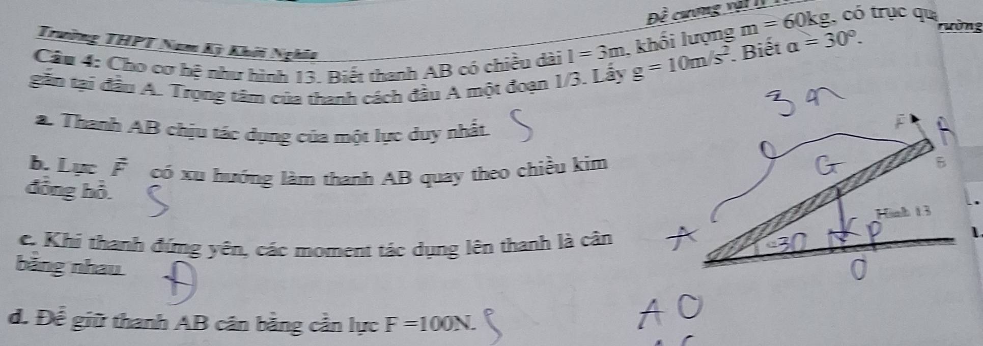 Dwidehat e cương nai . 
Trường THPT Nam Kỳ Khởi Nghĩa 
Cầu 4: Cho cơ hệ như hình 13. Biết thanh AB có chiều dài
I=3m , khối lượng m=60k g, có trục qu 
gắn tại đầu A. Trọng tâm của thanh cách đầu A một đoạn 1/3. Lấy
g=10m/s^2. Biết a=30°. 
Tường 
a. Thanh AB chịu tác dụng của một lực duy nhất 
b. Lực F có xu hướng làm thanh AB quay theo chiều kim 
đồng hỗ. 
e. Khi thanh đứng yên, các moment tác dụng lên thanh là cân 
bằng nhau 
d. Để giữ thanh AB cân bằng cần lực F=100N.