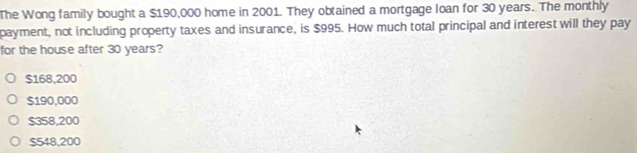 The Wong family bought a $190,000 home in 2001. They obtained a mortgage loan for 30 years. The monthly
payment, not including property taxes and insurance, is $995. How much total principal and interest will they pay
for the house after 30 years?
$168,200
$190,000
$358,200
$548,200