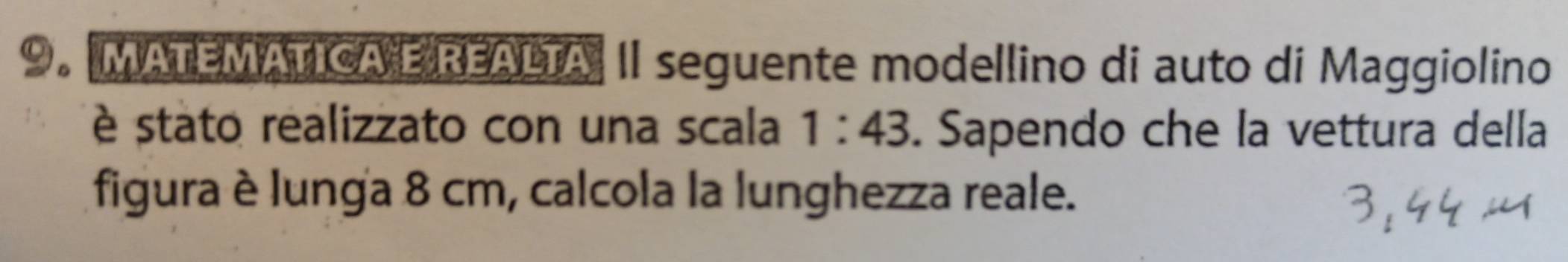 MATEMATICA E REALTA II seguente modellino di auto di Maggiolino 
è stato realizzato con una scala 1:43. Sapendo che la vettura della 
figura è lunga 8 cm, calcola la lunghezza reale.