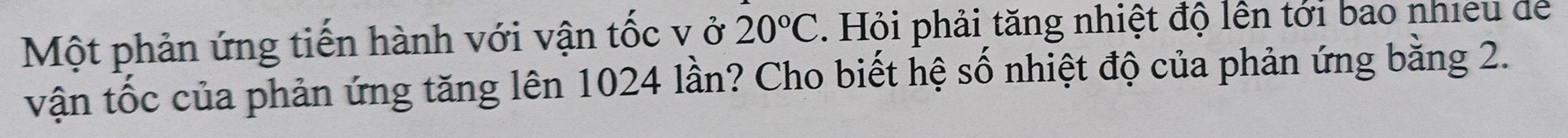Một phản ứng tiến hành với vận tốc v ở 20°C. Hỏi phải tăng nhiệt độ lên tới bao nhieu dể 
vận tốc của phản ứng tăng lên 1024 lần? Cho biết hệ số nhiệt độ của phản ứng bằng 2.
