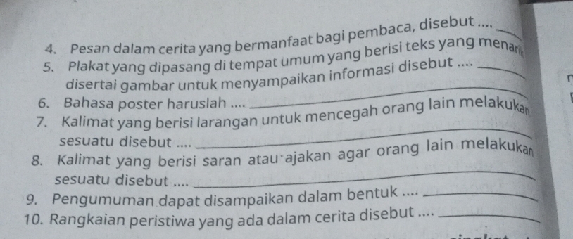 Pesan dalam cerita yang bermanfaat bagi pembaca, disebut ...._ 
5. Plakat yang dipasang di tempat umum yang berisi teks yang menar 
disertai gambar untuk menyampaikan informasi disebut .... 
6. Bahasa poster haruslah .... 
_ 
7. Kalimat yang berisi larangan untuk mencegah orang lain melakuka 
sesuatu disebut .... 
_ 
8. Kalimat yang berisi saran atau ajakan agar orang lain melakuka 
sesuatu disebut .... 
_ 
9. Pengumuman dapat disampaikan dalam bentuk ...._ 
10. Rangkaian peristiwa yang ada dalam cerita disebut ...._