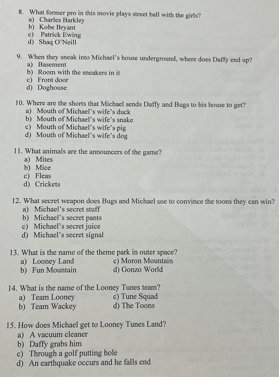 What former pro in this movie plays street ball with the girls?
a) Charles Barkley
b) Kobe Bryant
c) Patrick Ewing
d) Shaq O' Neill
9. When they sneak into Michael’s house underground, where does Daffy end up?
a) Basement
b) Room with the sneakers in it
c) Front door
d) Doghouse
10. Where are the shorts that Michael sends Daffy and Bugs to his house to get?
a) Mouth of Michael’s wife’s duck
b) Mouth of Michael’s wife’s snake
c) Mouth of Michael’s wife’s pig
d) Mouth of Michael’s wife’s dog
11. What animals are the announcers of the game?
a) Mites
b) Mice
c) Fleas
d) Crickets
12. What secret weapon does Bugs and Michael use to convince the toons they can win?
a) Michael’s secret stuff
b) Michael’s secret pants
c) Michael’s secret juice
d) Michael’s secret signal
13. What is the name of the theme park in outer space?
a) Looney Land c) Moron Mountain
b) Fun Mountain d) Gonzo World
14. What is the name of the Looney Tunes team?
a) Team Looney c) Tune Squad
b) Team Wackey d) The Toons
15. How does Michael get to Looney Tunes Land?
a) A vacuum cleaner
b) Daffy grabs him
c) Through a golf putting hole
d) An earthquake occurs and he falls end