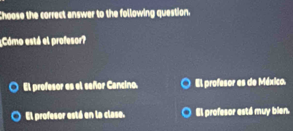 Choose the correct answer to the following question,
¿Cómo está el profesor?
El profesor es el señor Cancino. El profesor es de México.
El profesor está en la clase. El profesor está muy bien.