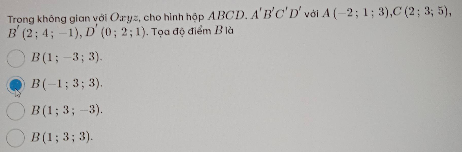 Trong không gian với Oxyz, cho hình hộp ABCD. A'B'C'D' với A(-2;1;3), C(2;3;5),
B'(2;4;-1), D'(0;2;1). Tọa độ điểm B là
B(1;-3;3).
B(-1;3;3).
B(1;3;-3).
B(1;3;3).