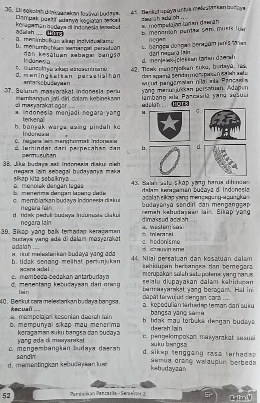 Di sekolah dilaksanakan festival budaya. 41. Berikut upaya untuk melestarikan budaya
Dampak positif adanya kegiatan terkait daerah adalah ....
keragaman budaya di Indonesia tersebut a. mempelajari tarian daerah
adalah .... HOTS
b. menonton pentas seni musik luar
a. menimbulkan sikap individualisme negeri
b. menumbuhkan semangat persatuan c. bangga dengan beragam jenis tarian
dan kesatuan sebagai bangsa dari negara lain
Indonesia
d. menjelek-jelekkan tarian daerah
c.munculnya sikap etnosentrisme 42. Tidak menonjolkan suku, budaya, ras,
d.meningkatkan perselisihan dan agama sendiri merupakan salah satu
antarkebudayaan wujud pengamalan nilai sila Pancasila
37. Seluruh masyarakat Indonesia perlu yang menunjukkan persatuan. Adapun
membangun jati diri dalam kebinekaan lambang sila Pancasila yang sesuai
di masyarakat agar … adalah .... HOTS
a. Indonesia menjadi negara yang a
C.
terkenal
b. banyak warga asing pindah ke
Indonesia
c.negara lain menghormati Indonesia
d. terhindar dari perpecahan dan b
d
permusuhan
38. Jika budaya asli Indonesia diakui oleh
negara lain sebagai budayanya maka
sikap kita sebaiknya ....
a. menolak dengan tegas 43. Salah satu sikap yang harus dihindari
b. menerima dengan lapang dada dalam keragaman budaya di Indonesia
c. membiarkan budaya Indonesia diakui adalah sikap yang mengagung-agungkan
negara lain budayanya sendiri dan menganggap
d. tidak peduli budaya Indonesia diakui remeh kebudayaan lain. Sikap yang
dimaksud adalah ....
negara lain
a. westernisasi
39. Sikap yang baik terhadap kerağaman b. toleransi
budaya yang ada di dalam masyarakat c. hedonisme
adalaḥ .... d. chauvinisme
a. ikut melestarikan budaya yang ada
b. tidak senang melihat pertunjukan 44. Nilai persatuan dan kesatuan dalam
acara adat
kehidupan berbangsa dan bernegara
c. membeda-bedakan antarbudaya
merupakan salah satu potensi yang harus
d. menentang kebudayaan dari orang selalu diupayakan dalam kehidupan
lain
bermasyarakat yang beragam. Hal ini
dapat terwujud dengan cara ....
40. Berikut cara melestarikan budaya bangsa, a. kepedulian terhadap teman dari suku
kecuali .... bangsa yang sama
a. mempelajari kesenian daerah lain b. tidak mau terbuka dengan budaya
b. mempunyai sikap mau menerima daerah lain
keragaman suku bangsa dan budaya c. pengelompokan masyarakat sesuai
yang ada di masyarakat suku bangsa
c. mengembangkan budaya daerah d. sikap tenggang rasa terhadap
sendiri semua orang walaupun berbeda
d. mementingkan kebudayaan luar kebudayaan
52
Pendidikan Pancasila - Semester 2
Kelas V