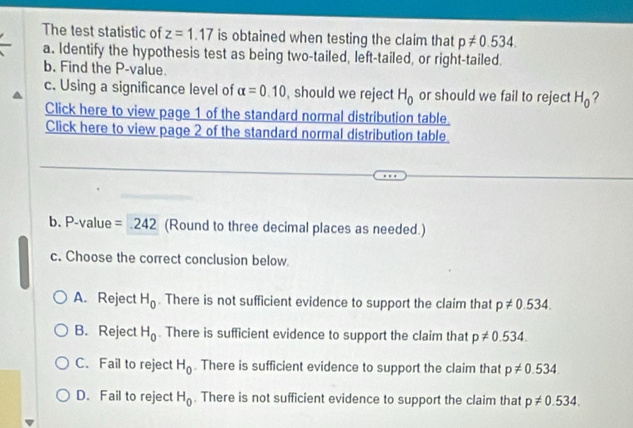 The test statistic of z=1.17 is obtained when testing the claim that p!= 0.534. 
a. Identify the hypothesis test as being two-tailed, left-tailed, or right-tailed.
b. Find the P -value.
c. Using a significance level of alpha =0.10 , should we reject H_0 or should we fail to reject H_0 ?
Click here to view page 1 of the standard normal distribution table.
Click here to view page 2 of the standard normal distribution table.
b. P -value =242 (Round to three decimal places as needed.)
c. Choose the correct conclusion below.
A. Reject H_0. There is not sufficient evidence to support the claim that p!= 0.534.
B. Reject H_0. There is sufficient evidence to support the claim that p!= 0.534.
C. Fail to reject H_0. There is sufficient evidence to support the claim that p!= 0.534.
D. Fail to reject H_0. There is not sufficient evidence to support the claim that p!= 0.534.