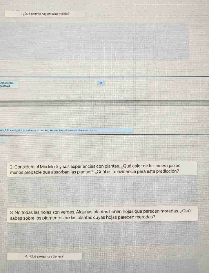 ¿Qué colores hay en la luz visible? 
estudiantes 
go Board 
ción 3:10: Invosligación de er basada en moscles. Introducción a la fotosinicain y la enorgía de a ln 
2. Considere el Modelo 3 y sus experiencias con plantas. ¿Qué color de luz crees que es 
menos probable que absorban las plantas? ¿Cuál es tu evidencia para esta predicción? 
3. No todas las hojas son verdes. Algunas plantas tienen hojas que parecen moradas. ¿Qué 
sabes sobre los pigmentos de las plantas cuyas hojas parecen moradas? 
4. ¿Qué preguntas tienes?