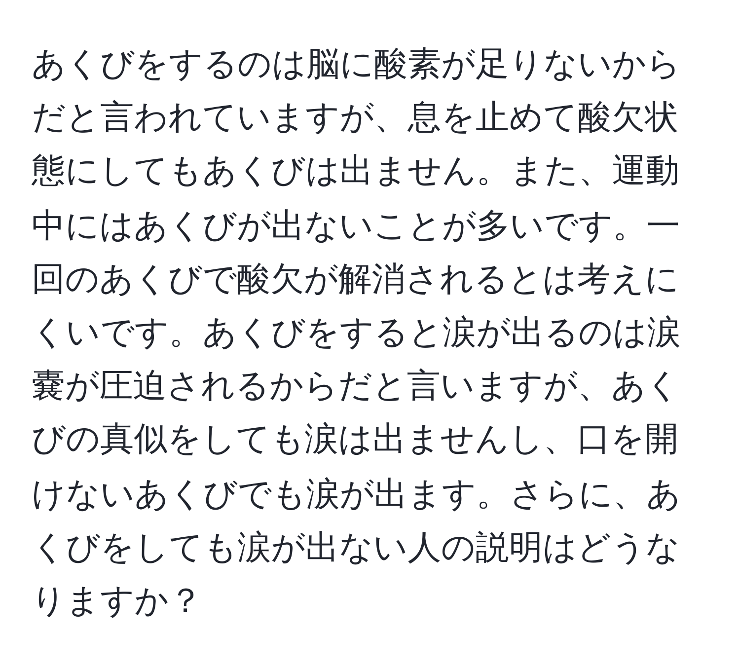 あくびをするのは脳に酸素が足りないからだと言われていますが、息を止めて酸欠状態にしてもあくびは出ません。また、運動中にはあくびが出ないことが多いです。一回のあくびで酸欠が解消されるとは考えにくいです。あくびをすると涙が出るのは涙嚢が圧迫されるからだと言いますが、あくびの真似をしても涙は出ませんし、口を開けないあくびでも涙が出ます。さらに、あくびをしても涙が出ない人の説明はどうなりますか？