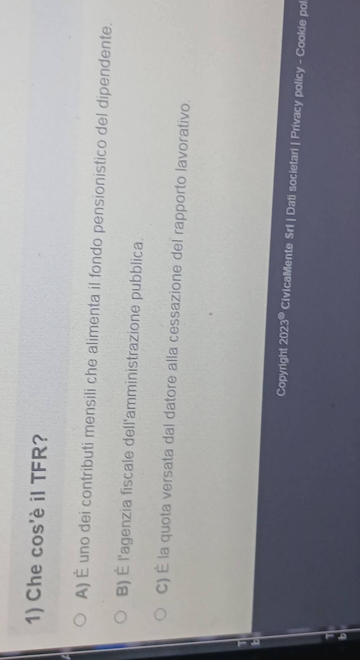 Che cos'è il TFR?
A) É uno dei contributi mensili che alimenta il fondo pensionistico del dipendente.
B) É l'agenzia fiscale dell'amministrazione pubblica.
c) É la quota versata dal datore alla cessazione del rapporto lavorativo.
Copyright 20° 230 CivicaMente Srl | Dati societari | Privacy policy - Cookie pol