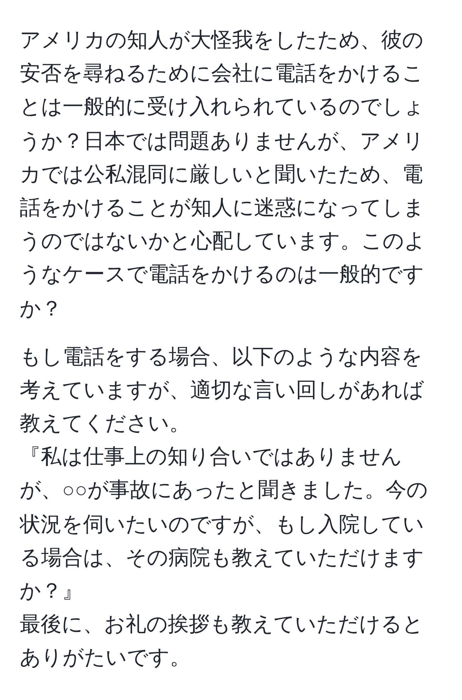 アメリカの知人が大怪我をしたため、彼の安否を尋ねるために会社に電話をかけることは一般的に受け入れられているのでしょうか？日本では問題ありませんが、アメリカでは公私混同に厳しいと聞いたため、電話をかけることが知人に迷惑になってしまうのではないかと心配しています。このようなケースで電話をかけるのは一般的ですか？

もし電話をする場合、以下のような内容を考えていますが、適切な言い回しがあれば教えてください。
『私は仕事上の知り合いではありませんが、○○が事故にあったと聞きました。今の状況を伺いたいのですが、もし入院している場合は、その病院も教えていただけますか？』 
最後に、お礼の挨拶も教えていただけるとありがたいです。