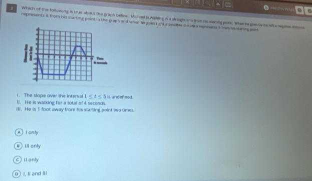 × a 0 a PRSTN PERE . C
3 Which of the following is true about the graph below. Michael is walking in a straight line from hs starting point. When he goes to the let a rege dielence
represents it from his starting point in the graph and when he goes right a positive distance represents it from his starting point
Time
l. The slope over the interval 1≤ t≤ 5 is undefined.
II. He is walking for a total of 4 seconds.
III. He is 1 foot away from his starting point two times.
A l only
e ill only
c Il only
b I, II and I