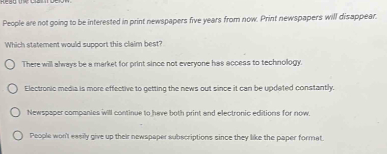 Read the Claim belo
People are not going to be interested in print newspapers five years from now. Print newspapers will disappear.
Which statement would support this claim best?
There will always be a market for print since not everyone has access to technology.
Electronic media is more effective to getting the news out since it can be updated constantly.
Newspaper companies will continue to have both print and electronic editions for now.
People won't easily give up their newspaper subscriptions since they like the paper format.