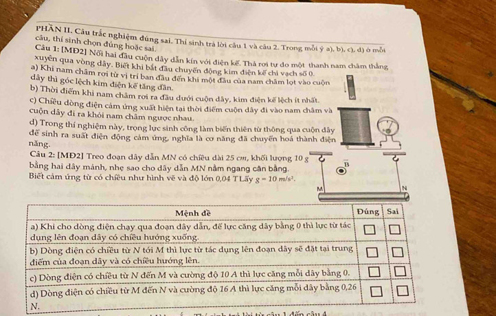 PHÃN II. Câu trắc nghiệm đúng sai. Thí sinh trả lời câu 1 và câu 2. Trong mỗi ý a), b), c), d) ở mỗi 
câu, thí sinh chọn đúng hoặc sai. 
Câu 1: [MĐ2] Nối hai đầu cuộn dây dẫn kín với điện kế. Thả rơi tự do một thanh nam châm thắng 
xuyển qua vòng dây. Biết khi bắt đầu chuyển động kim điện kế chỉ vạch số 0. 
a) Khi nam châm rơi từ vị trí ban đầu đến khi một đầu của nam châm lọt vào cuộn 
dây thì góc lệch kim điện kế tăng dần. 
b) Thời điểm khi nam châm rơi ra đầu dưới cuộn dây, kim điện kế lệch ít nhất. 
c) Chiều dòng điện cảm ứng xuất hiện tại thời điểm cuộn dây đi vào nam châm và 
cuộn dây đi ra khỏi nam châm ngược nhau. 
d) Trong thí nghiệm này, trọng lực sinh công làm biến thiên từ thông qua cuộn dây 
để sinh ra suất điện động cảm ứng, nghĩa là cơ năng đã chuyển hoá thành điện 
năng. 
Câu 2: [MĐ2] Treo đoạn dây dẫn MN có chiều dài 25 cm, khối lượng 10 g
bằng hai dây mảnh, nhẹ sao cho dây dẫn MN nằm ngang cân bằng. 
Biết cảm ứng từ có chiều như hình vẽ và độ lớn 0,04 T Lấy g=10m/s^2.
M
N