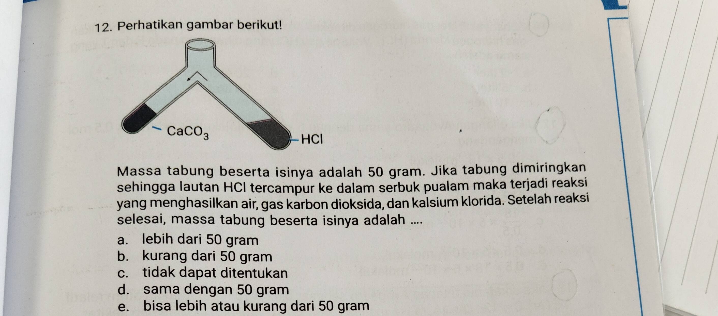 Perhatikan gambar berikut!
Massa tabung beserta isinya adalah 50 gram. Jika tabung dimiringkan
sehingga lautan HCI tercampur ke dalam serbuk pualam maka terjadi reaksi
yang menghasilkan air, gas karbon dioksida, dan kalsium klorida. Setelah reaksi
selesai, massa tabung beserta isinya adalah ....
a. lebih dari 50 gram
b. kurang dari 50 gram
c. tidak dapat ditentukan
d. sama dengan 50 gram
e. bisa lebih atau kurang dari 50 gram