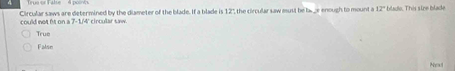 True or False 4 points
Circular saws are determined by the diameter of the blade. If a blade is 12" the circular saw must be las ge enough to mount a 12° blade. This size blade
could not fit on a 7-1/4' circular saw.
True
False
Next