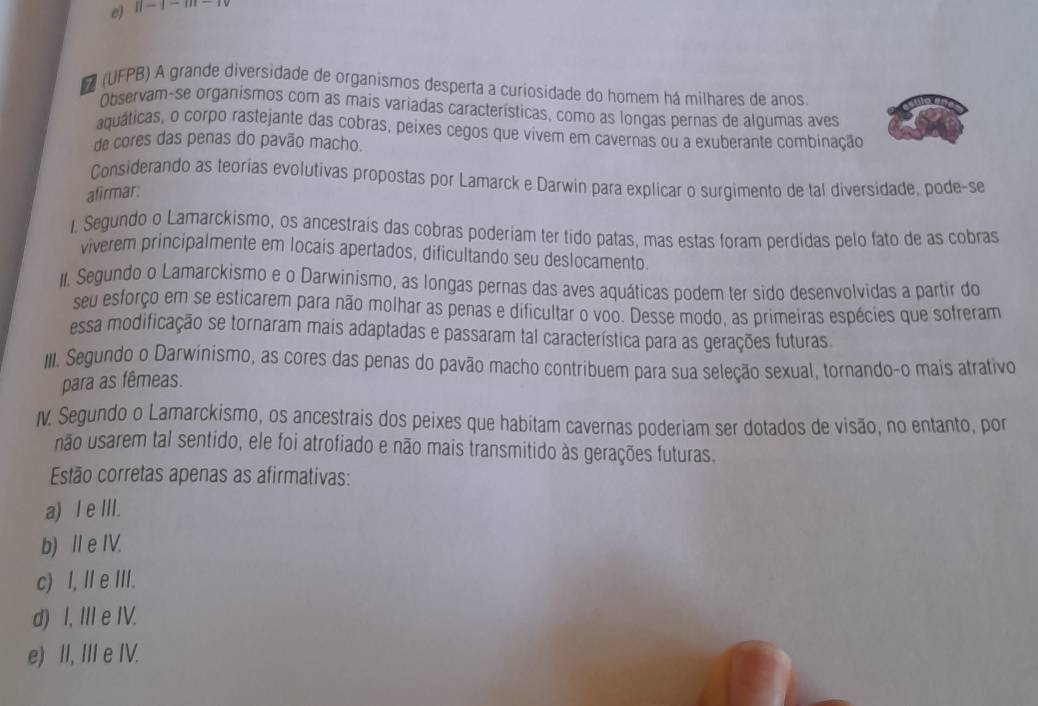 e) ||-|-m-1
7 (UFPB) A grande diversidade de organismos desperta a curiosidade do homem há milhares de anos
Observam-se organismos com as mais variadas características, como as longas pernas de alqumas aves
aquáticas, o corpo rastejante das cobras, peixes cegos que vivem em cavernas ou a exuberante combinação
de cores das penas do pavão macho.
Considerando as teorias evolutivas propostas por Lamarck e Darwin para explicar o surgimento de tal diversidade, pode-se
afirmar:
1. Segundo o Lamarckismo, os ancestrais das cobras poderiam ter tido patas, mas estas foram perdidas pelo fato de as cobras
viverem principalmente em locais apertados, dificultando seu deslocamento.
II. Segundo o Lamarckismo e o Darwinismo, as longas pernas das aves aquáticas podem ter sido desenvolvidas a partir do
seu esforço em se esticarem para não molhar as penas e dificultar o voo. Desse modo, as primeiras espécies que sofreram
essa modificação se tornaram mais adaptadas e passaram tal característica para as gerações futuras.
III. Segundo o Darwinismo, as cores das penas do pavão macho contribuem para sua seleção sexual, tornando-o mais atrativo
para as fêmeas.
I. Segundo o Lamarckismo, os ancestrais dos peixes que habitam cavernas poderiam ser dotados de visão, no entanto, por
não usarem tal sentido, ele foi atrofiado e não mais transmitido às gerações futuras.
Estão corretas apenas as afirmativas:
a) I e III.
b) ⅡeIV.
c) I, II e III.
d) I, III e IV.
e) II, III e IV.