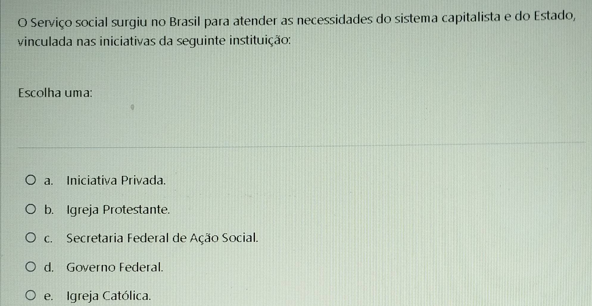 Serviço social surgiu no Brasil para atender as necessidades do sistema capitalista e do Estado,
vinculada nas iniciativas da seguinte instituição:
Escolha uma:
a. Iniciativa Privada.
b. Igreja Protestante.
c. Secretaria Federal de Ação Social.
d. Governo Federal.
e. Igreja Católica.