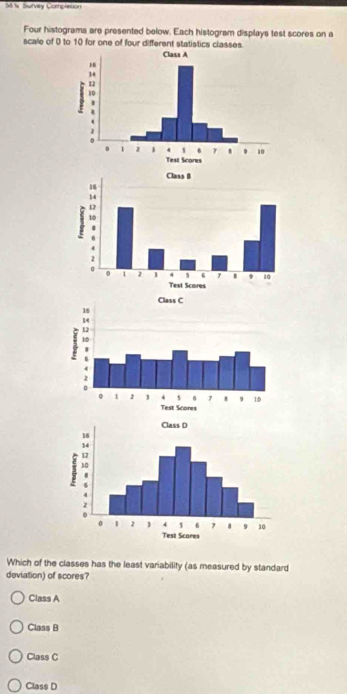 58 % Survey Completion
Four histograma are presented below. Each histogram displays test scores on a
scale of 0 to 10 for one of four different statistics classes.
Which of the classes has the least variability (as measured by standard
deviation) of scores?
Class A
Class B
Class C
Class D