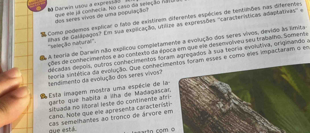 a ) Darwin usou a expressão s 
que ele já conhecia. No caso da seleção natula 
dos seres vivos de uma população? 
Como podemos explicar o fato de existirem diferentes espécies de tentilhões nas diferentes 
filhas de Galápagos? Em sua explicação, utilize as expressões ''características adaptativas'' e 
ã A teoria de Darwin não explicou completamente a evolução dos seres vivos, devido às limita- 
''seleção natural''. 
ções de conhecimentos e ao contexto da época em que ele desenvolveu seu trabalho. Somente 
décadas depois, outros conhecimentos foram agregados à sua teoria evolutiva, originando a 
teoria sintética da evolução. Que conhecimentos foram esses e como eles impactaram o em 
tendimento da evolução dos seres vivos? 
É Esta imagem mostra uma espécie de la- 
garto que habita a ilha de Madagascar 
situada no litoral leste do continente afri 
cano. Note que ele apresenta característi 
cas semelhantes ao tronco de árvore e 
que está. 
g ar to com o