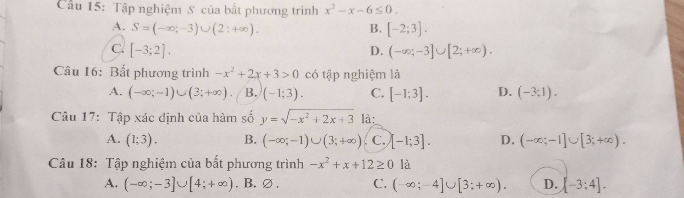 Tập nghiệm S của bất phương trình x^2-x-6≤ 0.
A. S=(-∈fty ;-3)∪ (2:+∈fty ). B. [-2;3].
c [-3;2].
D. (-∈fty ;-3]∪ [2;+∈fty ). 
Câu 16: Bất phương trình -x^2+2x+3>0 có tập nghiệm là
A. (-∈fty ;-1)∪ (3;+∈fty ) B. (-1;3). C. [-1;3]. D. (-3;1). 
Câu 17: Tập xác định của hàm số y=sqrt(-x^2+2x+3) là:
A. (1;3). B. (-∈fty ;-1)∪ (3;+∈fty ). C. [-1;3]. D. (-∈fty ;-1]∪ [3;+∈fty ). 
Câu 18: Tập nghiệm của bất phương trình -x^2+x+12≥ 0 là
A. (-∈fty ;-3]∪ [4;+∈fty ). B.∅ . C. (-∈fty ;-4]∪ [3;+∈fty ). D. [-3;4].