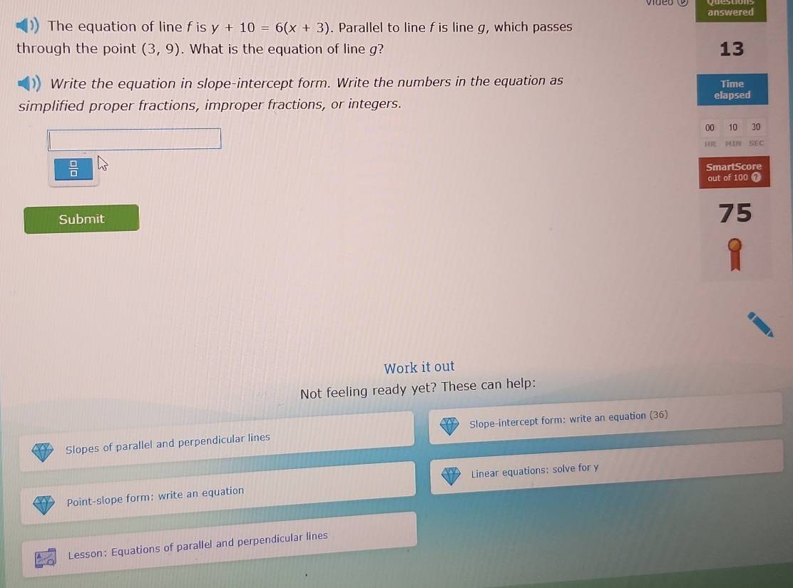 answered 
The equation of line f is y+10=6(x+3). Parallel to line f is line g, which passes 
through the point (3,9). What is the equation of line g? 
13 
) Write the equation in slope-intercept form. Write the numbers in the equation as Time 
elapsed 
simplified proper fractions, improper fractions, or integers. 
00 10 30 
HR MIN SEC 
 □ /□   
SmartScore 
out of 100 7 
Submit 
75 
Work it out 
Not feeling ready yet? These can help: 
Slopes of parallel and perpendicular lines Slope-intercept form: write an equation (36) 
Point-slope form: write an equation Linear equations: solve for y
Lesson: Equations of parallel and perpendicular lines