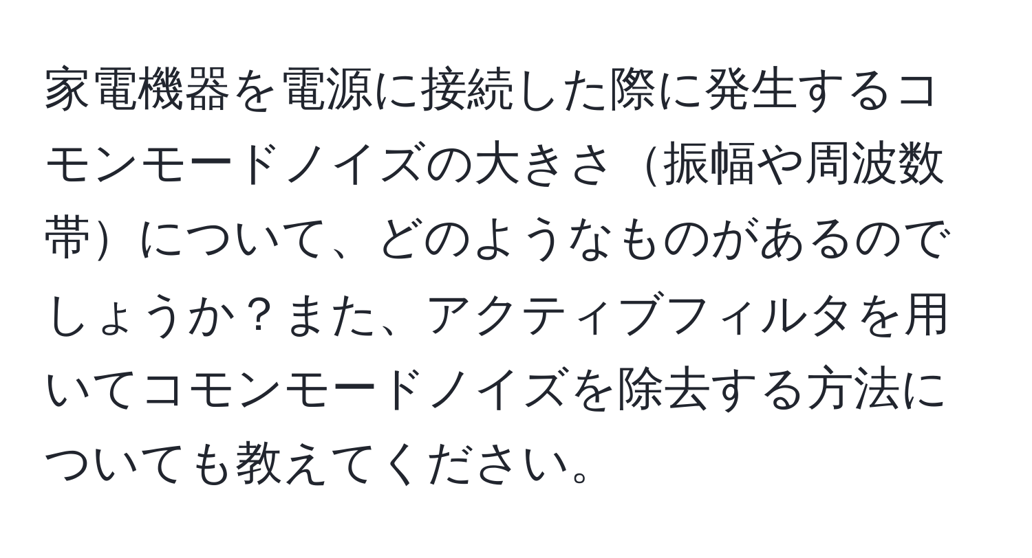 家電機器を電源に接続した際に発生するコモンモードノイズの大きさ振幅や周波数帯について、どのようなものがあるのでしょうか？また、アクティブフィルタを用いてコモンモードノイズを除去する方法についても教えてください。