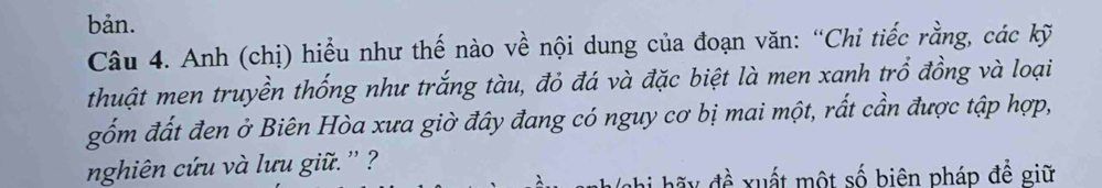 bản. 
Câu 4. Anh (chị) hiểu như thế nào về nội dung của đoạn văn: “Chi tiếc rằng, các kỹ 
thuật men truyền thống như trắng tàu, đỏ đá và đặc biệt là men xanh trổ đồng và loại 
gốm đất đen ở Biên Hòa xưa giờ đây đang có nguy cơ bị mai một, rất cần được tập hợp, 
nghiên cứu và lưu gi ' ? 
nhi hã y đề xuất một số biên pháp đề giữ