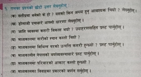 १. तलका प्रश्नको छोटो उत्तर लेखब्नुहोस् : 
(क) संतीप्रया भनेको के हो? यसको किन अन्त्य हुनु आवश्यक थियो? लेख्नुहोस। 
(ख) डोलाजी प्रथाबारे आफ्नो धारणा लेख्नुहोस् । 
(ग) जाति व्यवस्था कसरी विकास भयो ? उदाहरणसहित प्रस्ट पानुहोस्। 
(घ) मध्यकालमा नारीको स्थान कस्तो थियो ? 
(ड) मध्यकालमा विभिन्न थरको उत्पत्ति कसरी हुन्थ्यो ? प्रस्ट पार्नुहोस्। 
(च) मध्यकालीन नेपालको वर्णव्यवस्थाबारे प्रस्ट पानु्होस् । 
(छ) मध्यकालमा परिवारको आकार कस्तो हुन्थ्यो ? 
(ज) मध्यकालका विवाहका प्रकारको वर्णन गर्नुहोस्।