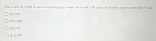 You invest $12,000 in an account that pays simple interest of 3.4% each year. Find the interest earned after 10 years.
$4,080
$40,800
$4,764
$16,800