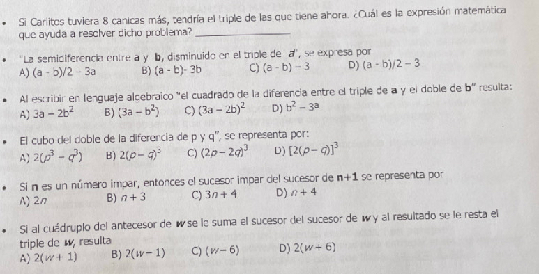 Si Carlitos tuviera 8 canicas más, tendría el triple de las que tiene ahora. ¿Cuál es la expresión matemática
que ayuda a resolver dicho problema?_
''La semidiferencia entre a y b, disminuido en el triple de a', se expresa por
A) (a-b)/2-3a B) (a-b)-3b C) (a-b)-3 D) (a-b)/2-3
Al escribir en lenguaje algebraïco "el cuadrado de la diferencia entre el triple de a y el doble de b'' resulta:
A) 3a-2b^2 B) (3a-b^2) C) (3a-2b)^2 D) b^2-3^a
El cubo del doble de la diferencia de pvee q '', se representa por:
A) 2(p^3-q^3) B) 2(p-q)^3 C) (2p-2q)^3 D) [2(p-q)]^3
Si n es un número impar, entonces el sucesor impar del sucesor de n+1 se representa por
A) 2n B) n+3 C) 3n+4 D) n+4
Si al cuádruplo del antecesor de é se le suma el sucesor del sucesor de wy al resultado se le resta el
triple de, resulta
A) 2(w+1) B) 2(w-1) C) (w-6) D) 2(w+6)