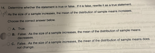 Determine whether the statement is true or false. If it is false, rewrite it as a true statement.
As the size of a sample increases, the mean of the distribution of sample means increases.
Choose the correct answer below.
A. True.
B. False. As the size of a sample increases, the mean of the distribution of sample means
decreases.
C. False. As the size of a sample increases, the mean of the distribution of sample means does
not change.