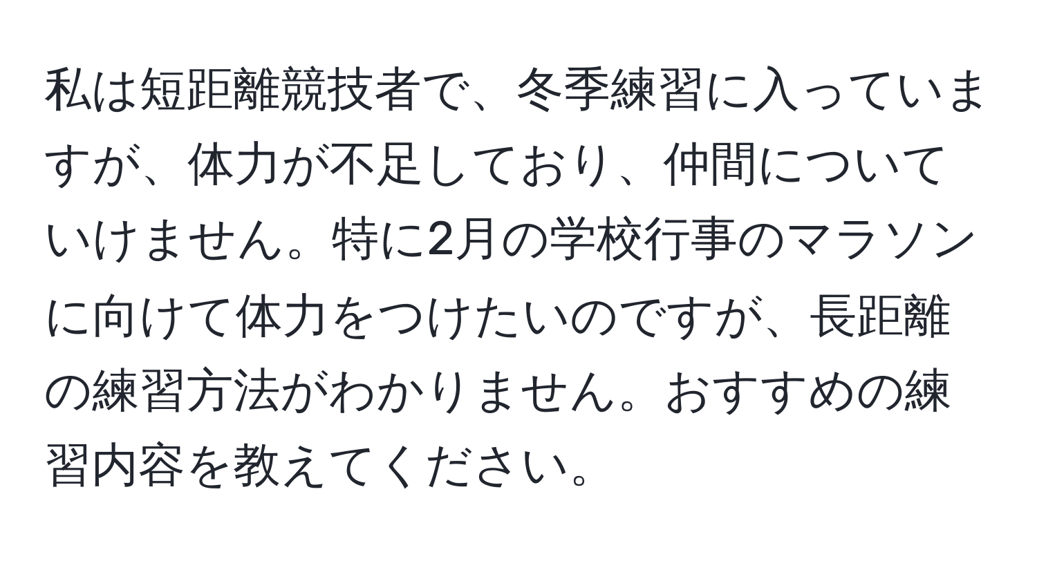 私は短距離競技者で、冬季練習に入っていますが、体力が不足しており、仲間についていけません。特に2月の学校行事のマラソンに向けて体力をつけたいのですが、長距離の練習方法がわかりません。おすすめの練習内容を教えてください。