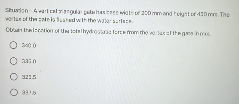 Situation - A vertical triangular gate has base width of 200 mm and height of 450 mm. The
vertex of the gate is flushed with the water surface.
Obtain the location of the total hydrostatic force from the vertex of the gate in mm.
340.0
335.0
325.5
337.5