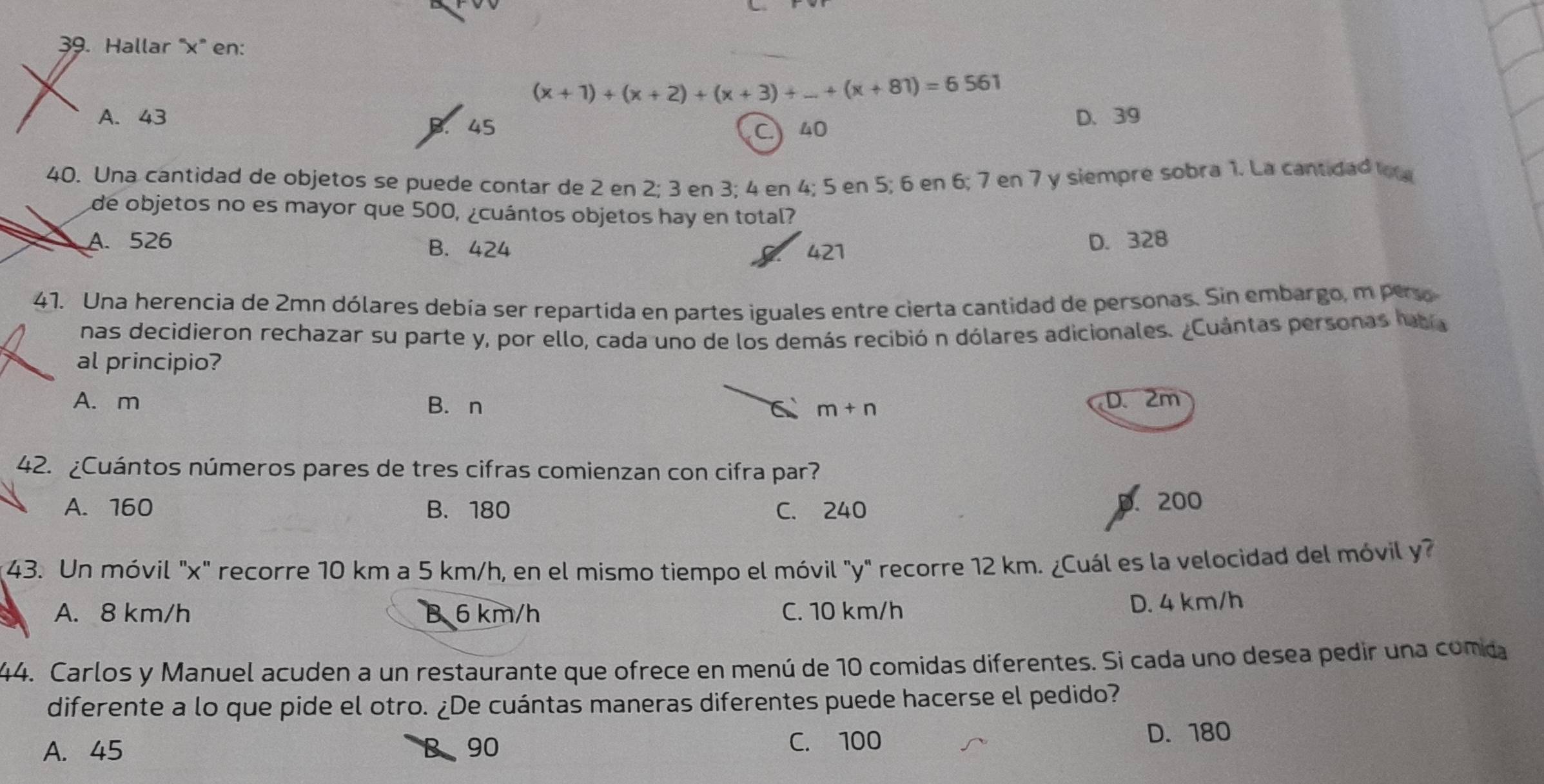 Hallar ' x ' en:
(x+1)+(x+2)+(x+3)+...+(x+81)=6561
A. 43 D. 39
B. 45 40
C
40. Una cantidad de objetos se puede contar de 2 en 2; 3 en 3; 4 en 4; 5 en 5; 6 en 6; 7 en 7 y siempre sobra 1. La cantidad l
de objetos no es mayor que 500, ¿cuántos objetos hay en total?
A. 526 B. 424 421
D. 328
41. Una herencia de 2mn dólares debía ser repartida en partes iguales entre cierta cantidad de personas. Sin embargo, m pero
nas decidieron rechazar su parte y, por ello, cada uno de los demás recibió n dólares adicionales. ¿Cuántas personas haba
al principio?
A. m B. n D. 2m
m+n
42. ¿Cuántos números pares de tres cifras comienzan con cifra par?
A. 160 B. 180 C. 240
p. 200
43. Un móvil "x ' recorre 10 km a 5 km/h, en el mismo tiempo el móvil "y" recorre 12 km. ¿Cuál es la velocidad del móvil y?
A. 8 km/h B 6 km/h C. 10 km/h D. 4 km/h
44. Carlos y Manuel acuden a un restaurante que ofrece en menú de 10 comidas diferentes. Si cada uno desea pedir una comda
diferente a lo que pide el otro. ¿De cuántas maneras diferentes puede hacerse el pedido?
A. 45 B、 90 C. 100 D. 180