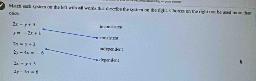 Vevo) desending an your arswez 
Match each system on the left with all words that describe the systemn on the right. Choices on the right can be used more than
once.
2x=y+3 inconsistent
y=-2x+1
consistent
2x=y+3
2y-4x=-6
independent
dependent
2x=y+3
2y-4x=6