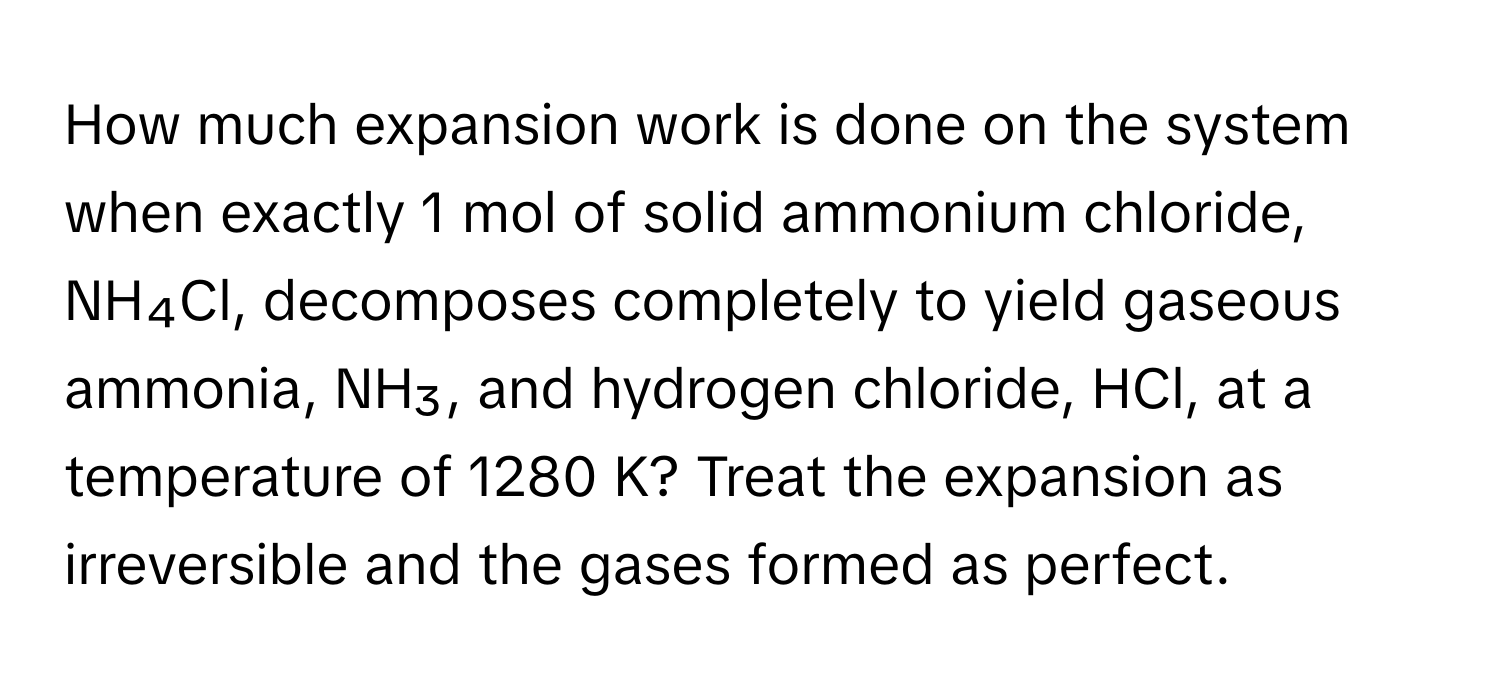 How much expansion work is done on the system when exactly 1 mol of solid ammonium chloride, NH₄Cl, decomposes completely to yield gaseous ammonia, NH₃, and hydrogen chloride, HCl, at a temperature of 1280 K? Treat the expansion as irreversible and the gases formed as perfect.